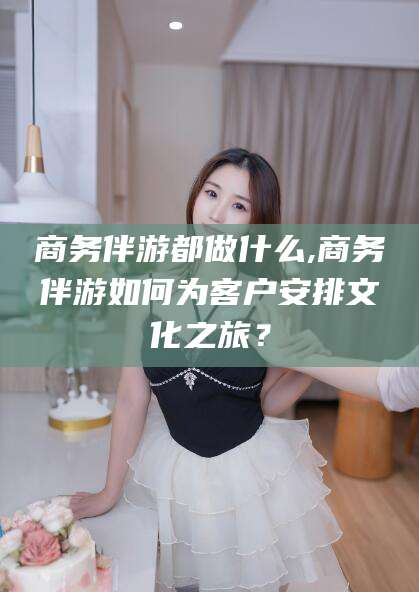 延安商务伴游都做什么,商务伴游如何为客户安排文化之旅？