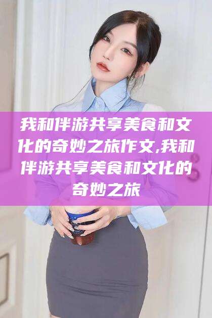 延安我和伴游共享美食和文化的奇妙之旅作文,我和伴游共享美食和文化的奇妙之旅