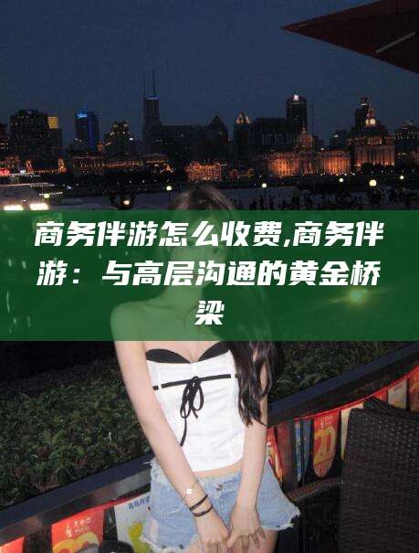 延安商务伴游怎么收费,商务伴游：与高层沟通的黄金桥梁