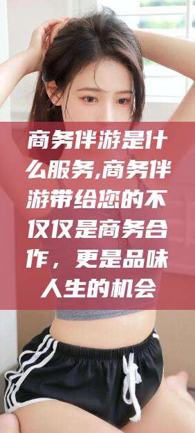 延安商务伴游是什么服务,商务伴游带给您的不仅仅是商务合作，更是品味人生的机会