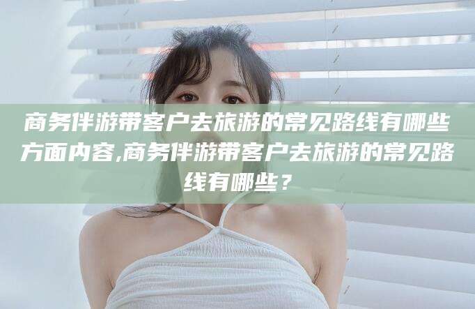延安商务伴游带客户去旅游的常见路线有哪些方面内容,商务伴游带客户去旅游的常见路线有哪些？