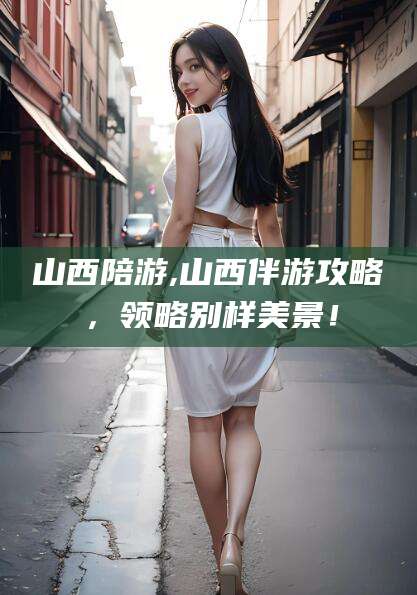 延安山西陪游,山西伴游攻略，领略别样美景！