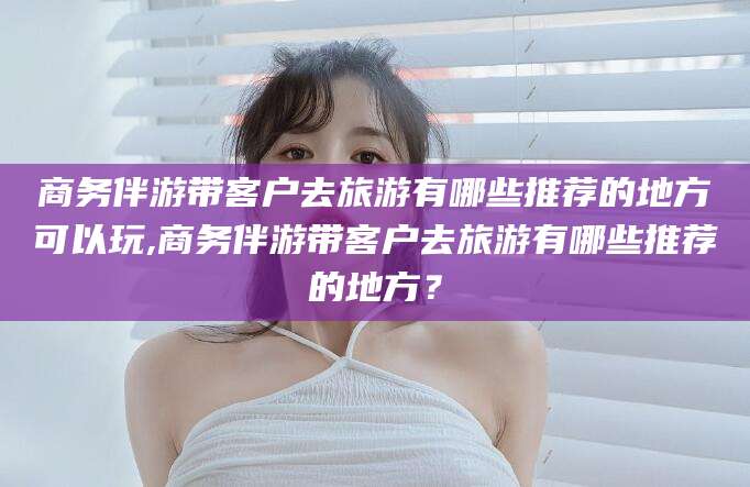 延安商务伴游带客户去旅游有哪些推荐的地方可以玩,商务伴游带客户去旅游有哪些推荐的地方？