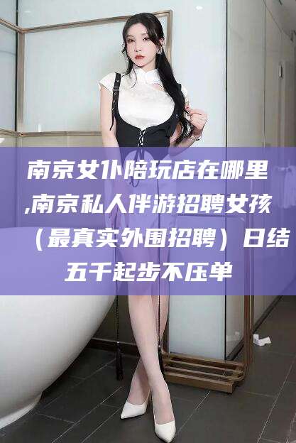 延安南京女仆陪玩店在哪里,南京私人伴游招聘女孩（最真实外围招聘）日结五千起步不压单