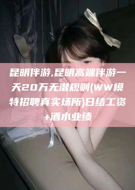 延安昆明伴游,昆明高端伴游一天20万无潜规则(WW模特招聘真实场所)日结工资+酒水业绩