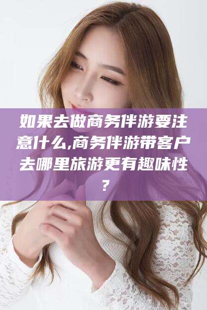 延安如果去做商务伴游要注意什么,商务伴游带客户去哪里旅游更有趣味性？