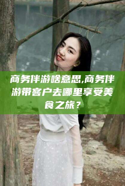 延安商务伴游啥意思,商务伴游带客户去哪里享受美食之旅？
