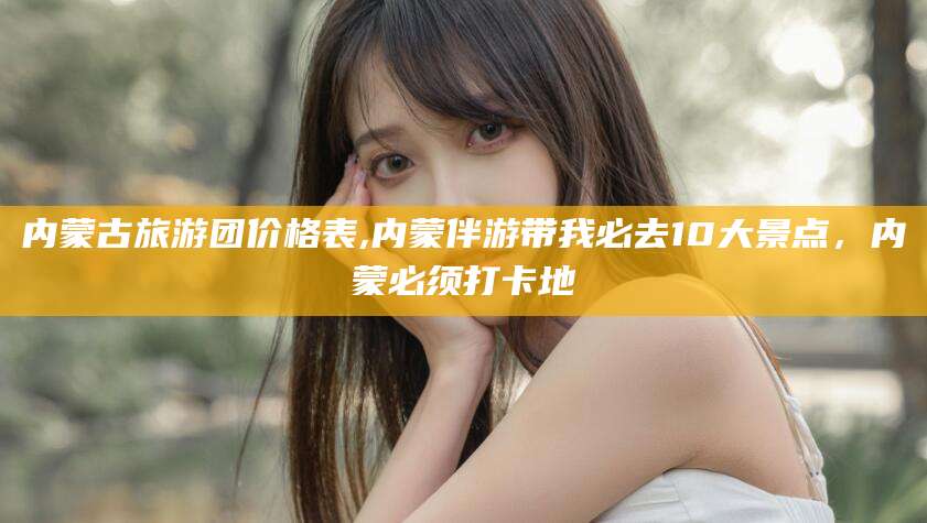 延安内蒙古旅游团价格表,内蒙伴游带我必去10大景点，内蒙必须打卡地