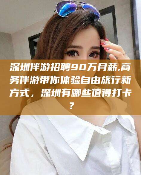 延安深圳伴游招聘90万月薪,商务伴游带你体验自由旅行新方式，深圳有哪些值得打卡？