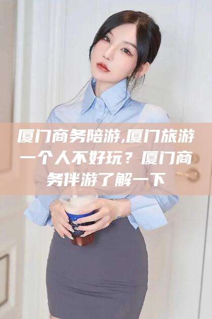 延安厦门商务陪游,厦门旅游一个人不好玩？厦门商务伴游了解一下