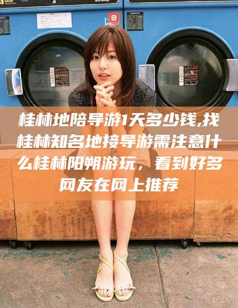 延安桂林地陪导游1天多少钱,找桂林知名地接导游需注意什么桂林阳朔游玩，看到好多网友在网上推荐