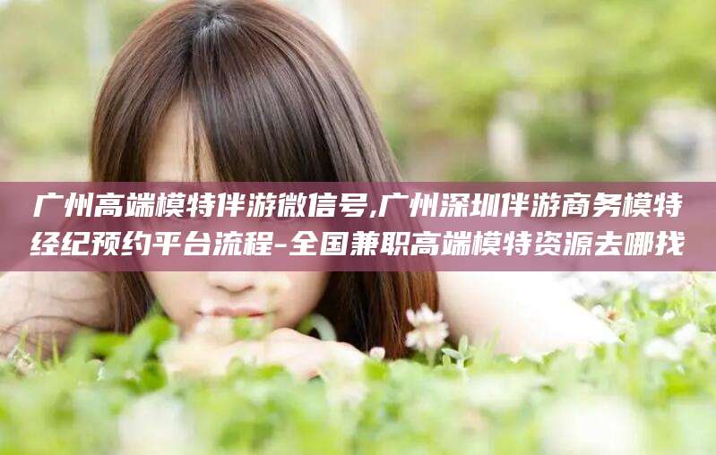 延安广州高端模特伴游微信号,广州深圳伴游商务模特经纪预约平台流程-全国兼职高端模特资源去哪找