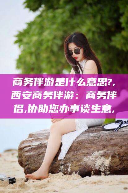 延安商务伴游是什么意思?,西安商务伴游：商务伴侣,协助您办事谈生意,