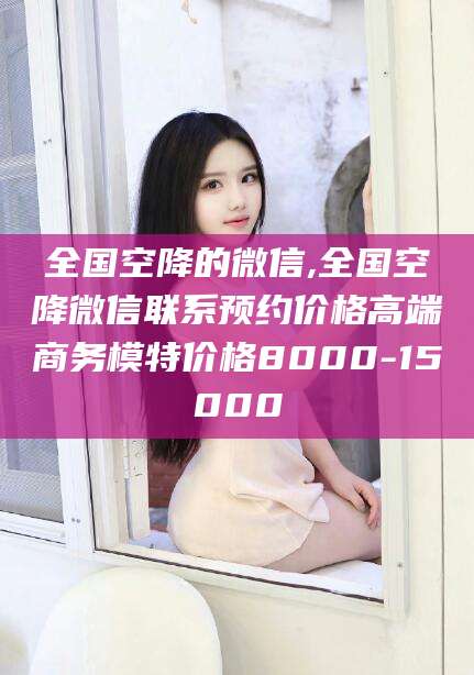 延安全国空降的微信,全国空降微信联系预约价格高端商务模特价格8000-15000