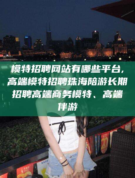 延安模特招聘网站有哪些平台,高端模特招聘珠海陪游长期招聘高端商务模特、高端伴游