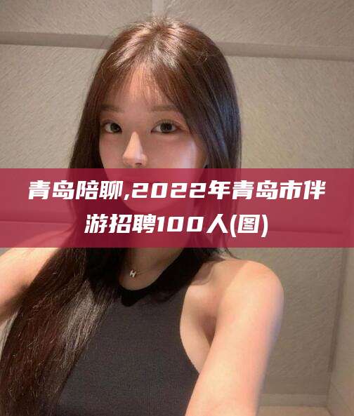 延安青岛陪聊,2022年青岛市伴游招聘100人(图)