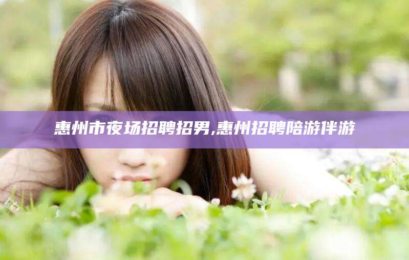 延安惠州市夜场招聘招男,惠州招聘陪游伴游