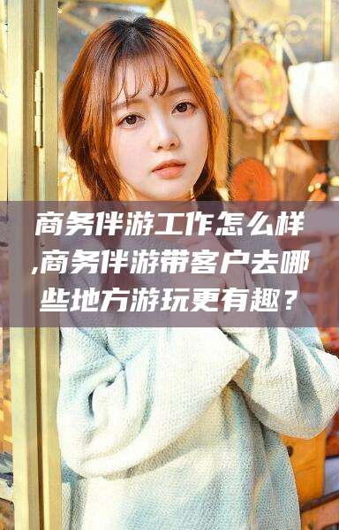 延安商务伴游工作怎么样,商务伴游带客户去哪些地方游玩更有趣？