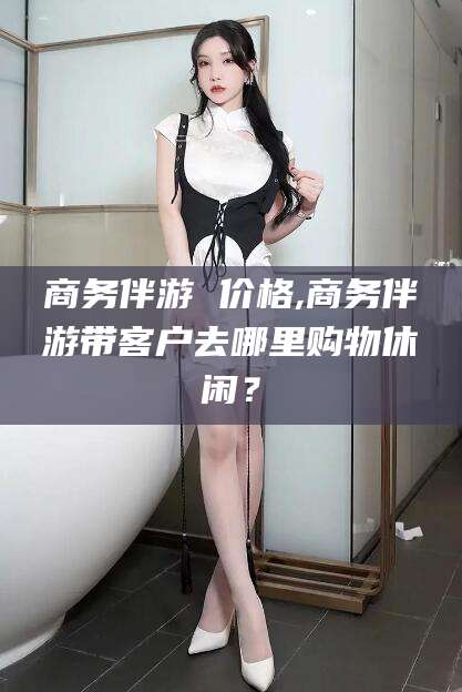 延安商务伴游 价格,商务伴游带客户去哪里购物休闲？