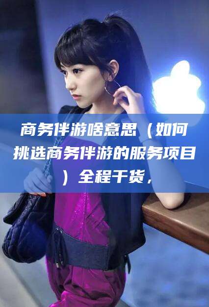 延安商务伴游啥意思（如何挑选商务伴游的服务项目）全程干货，