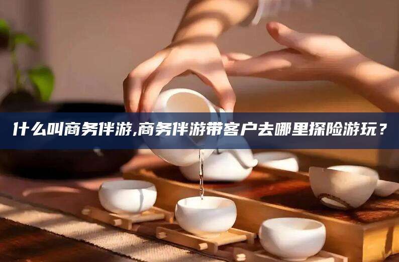 延安什么叫商务伴游,商务伴游带客户去哪里探险游玩？