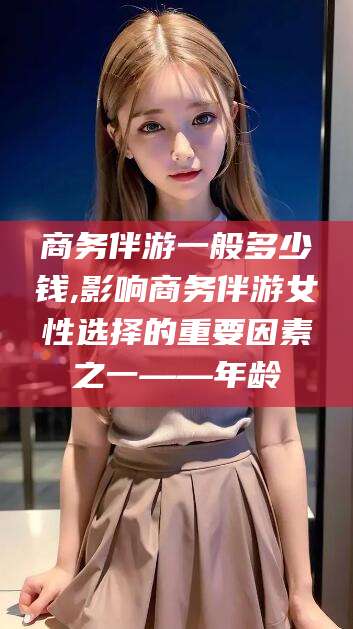 延安商务伴游一般多少钱,影响商务伴游女性选择的重要因素之一——年龄