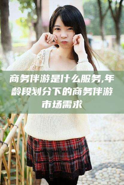 延安商务伴游是什么服务,年龄段划分下的商务伴游市场需求