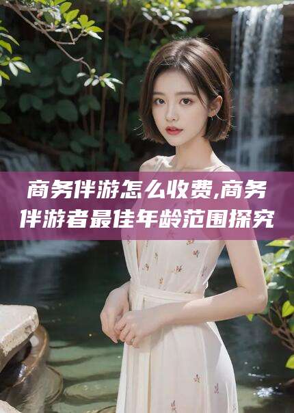 延安商务伴游怎么收费,商务伴游者最佳年龄范围探究