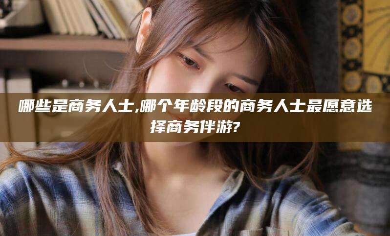 延安哪些是商务人士,哪个年龄段的商务人士最愿意选择商务伴游?