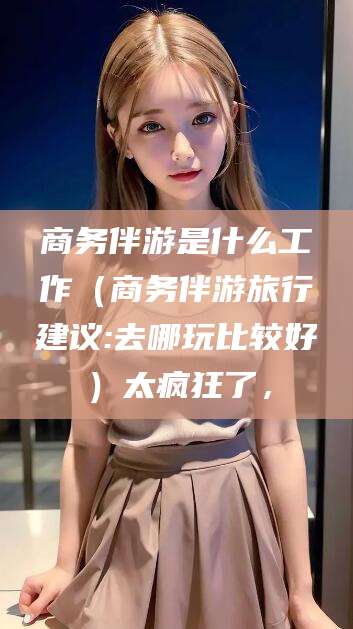 延安商务伴游是什么工作（商务伴游旅行建议:去哪玩比较好）太疯狂了，