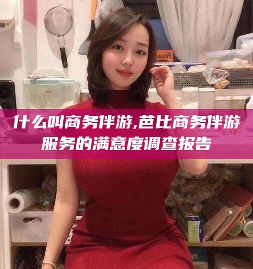 延安什么叫商务伴游,芭比商务伴游服务的满意度调查报告