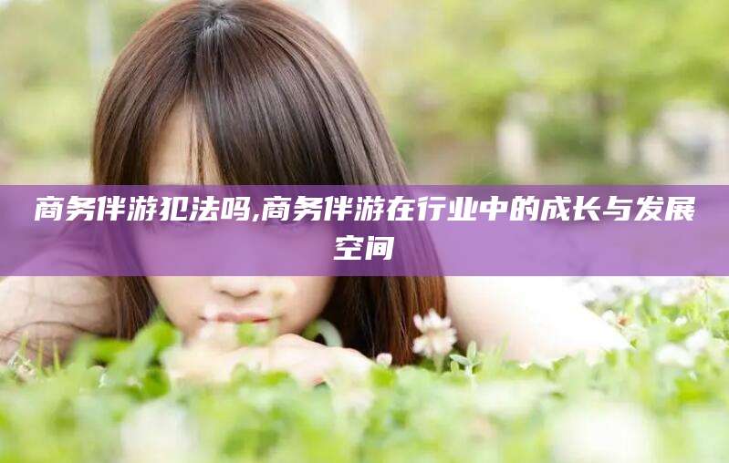 延安商务伴游犯法吗,商务伴游在行业中的成长与发展空间