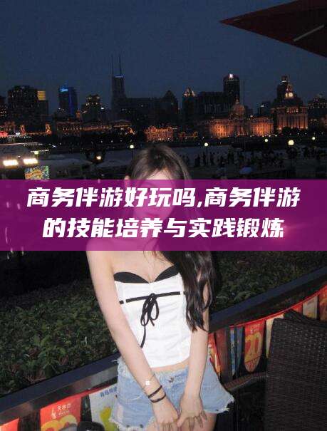 延安商务伴游好玩吗,商务伴游的技能培养与实践锻炼