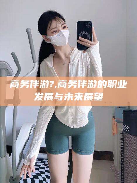 延安商务伴游?,商务伴游的职业发展与未来展望