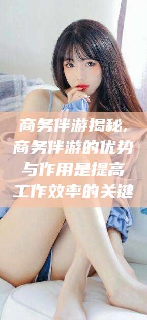 延安商务伴游揭秘,商务伴游的优势与作用是提高工作效率的关键