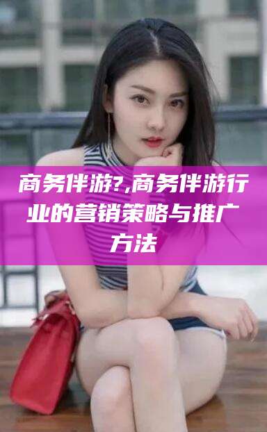 延安商务伴游?,商务伴游行业的营销策略与推广方法
