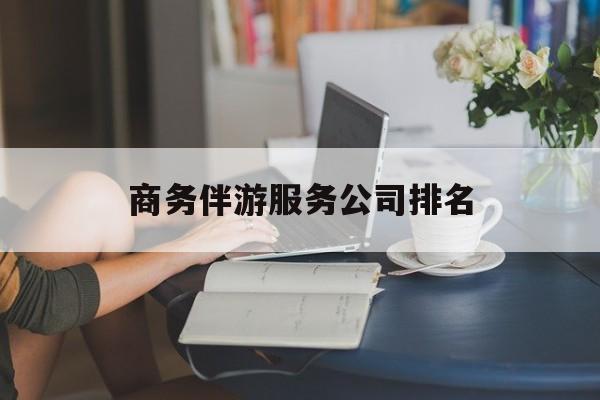 商务伴游服务公司排名榜最新资讯（谁能告诉我哪里有延安商务伴游服务公司排名？）